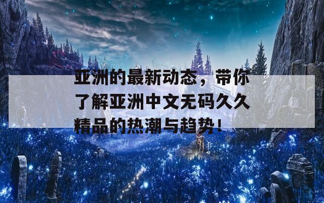 亚洲的最新动态，带你了解亚洲中文无码久久精品的热潮与趋势！