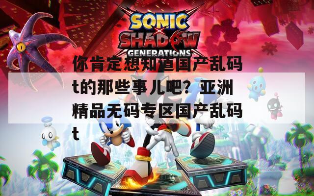 你肯定想知道国产乱码t的那些事儿吧？亚洲精品无码专区国产乱码t