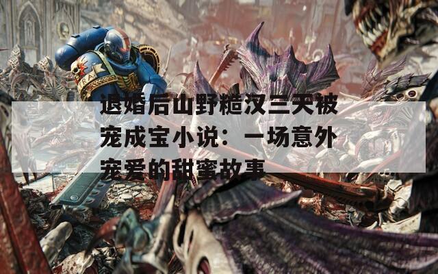 退婚后山野糙汉三天被宠成宝小说：一场意外宠爱的甜蜜故事