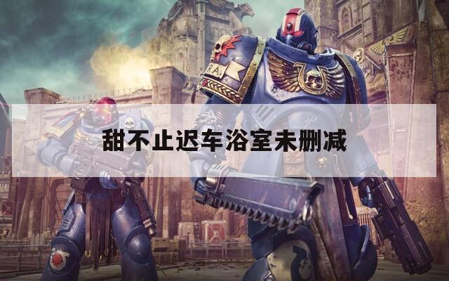 甜不止迟车浴室未删减  第1张