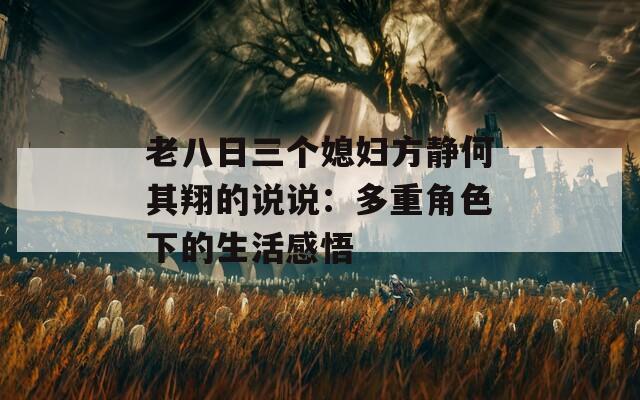 老八日三个媳妇方静何其翔的说说：多重角色下的生活感悟
