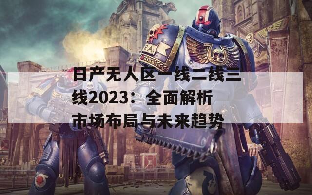 日产无人区一线二线三线2023：全面解析市场布局与未来趋势  第1张
