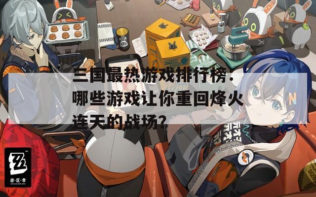 三国最热游戏排行榜：哪些游戏让你重回烽火连天的战场？