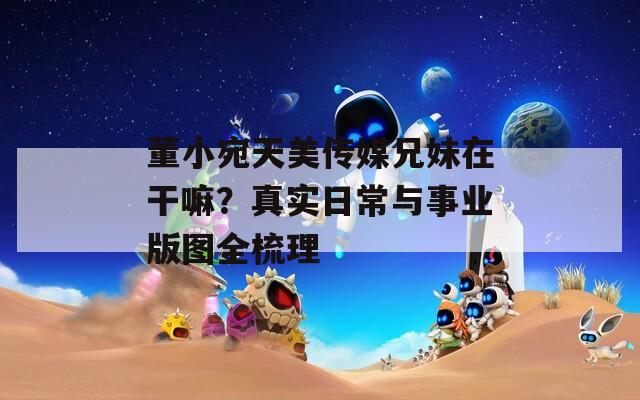 董小宛天美传媒兄妹在干嘛？真实日常与事业版图全梳理