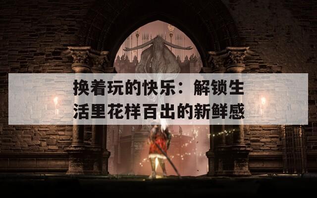 换着玩的快乐：解锁生活里花样百出的新鲜感  第1张