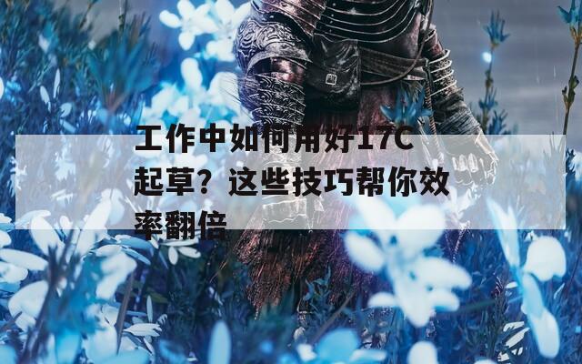 工作中如何用好17C起草？这些技巧帮你效率翻倍  第1张