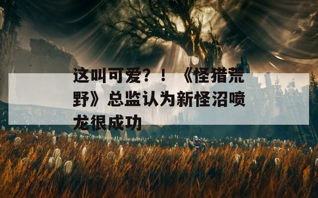这叫可爱？！《怪猎荒野》总监认为新怪沼喷龙很成功  第1张