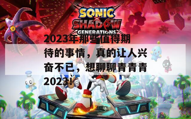2023年那些值得期待的事情，真的让人兴奋不已，想聊聊青青青2023！  第1张