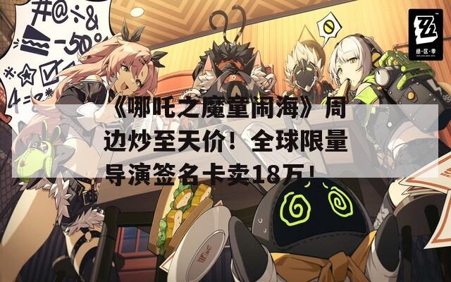 《哪吒之魔童闹海》周边炒至天价！全球限量导演签名卡卖18万！