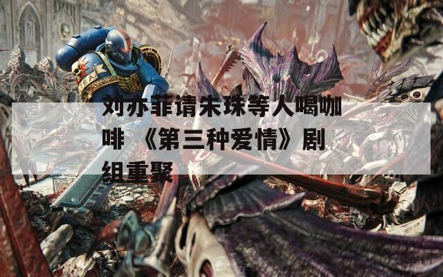 刘亦菲请朱珠等人喝咖啡 《第三种爱情》剧组重聚  第1张