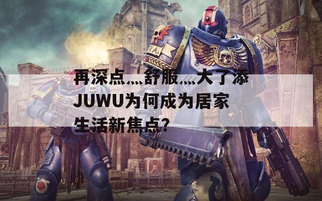 再深点灬舒服灬大了添JUWU为何成为居家生活新焦点？