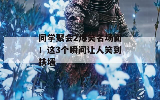 同学聚会2爆笑名场面！这3个瞬间让人笑到扶墙
