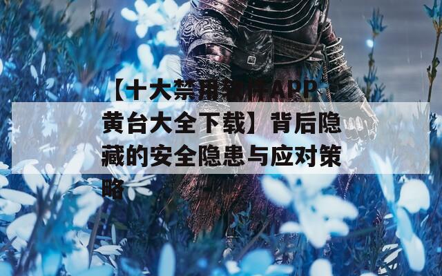 【十大禁用软件APP黄台大全下载】背后隐藏的安全隐患与应对策略  第1张