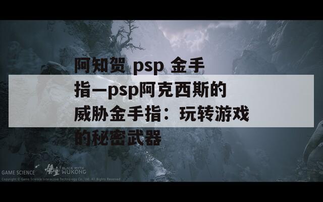 阿知贺 psp 金手指—psp阿克西斯的威胁金手指：玩转游戏的秘密武器  第1张