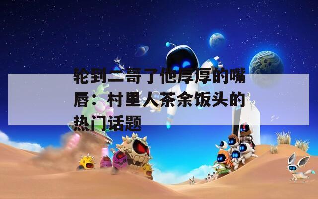 轮到二哥了他厚厚的嘴唇：村里人茶余饭头的热门话题  第1张