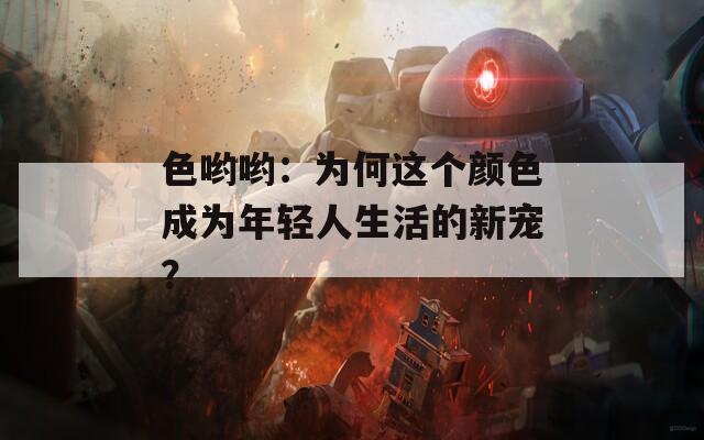 色哟哟：为何这个颜色成为年轻人生活的新宠？  第1张
