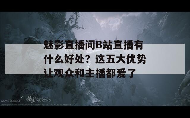 魅影直播间B站直播有什么好处？这五大优势让观众和主播都爱了  第1张