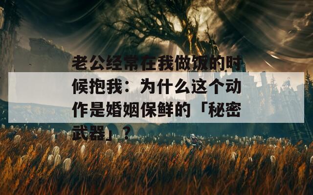 老公经常在我做饭的时候抱我：为什么这个动作是婚姻保鲜的「秘密武器」？  第1张