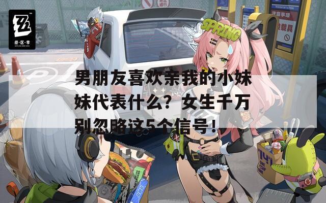 男朋友喜欢亲我的小妹妹代表什么？女生千万别忽略这5个信号！