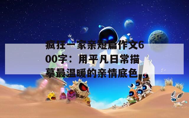 疯狂一家亲短篇作文600字：用平凡日常描摹最温暖的亲情底色  第1张