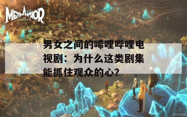男女之间的唏哩哔哩电视剧：为什么这类剧集能抓住观众的心？  第1张
