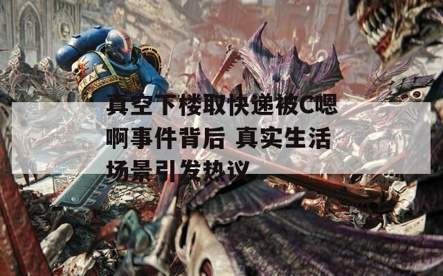 真空下楼取快递被C嗯啊事件背后 真实生活场景引发热议  第1张
