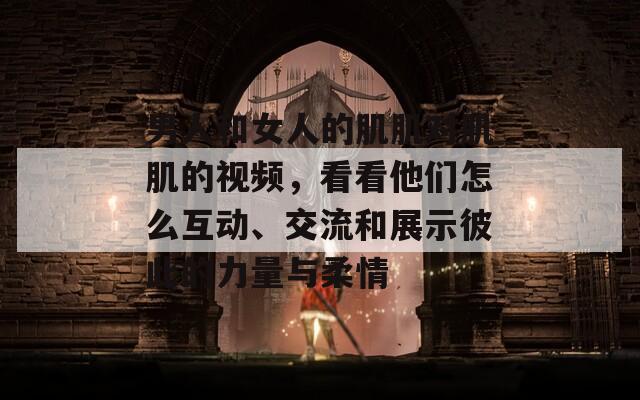 男人和女人的肌肌对肌肌的视频，看看他们怎么互动、交流和展示彼此的力量与柔情