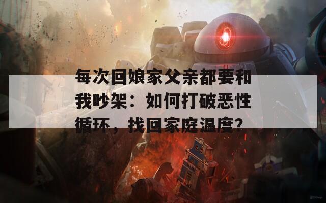 每次回娘家父亲都要和我吵架：如何打破恶性循环，找回家庭温度？  第1张