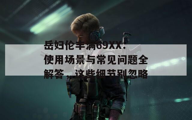岳妇伦丰满69XX：使用场景与常见问题全解答，这些细节别忽略  第1张