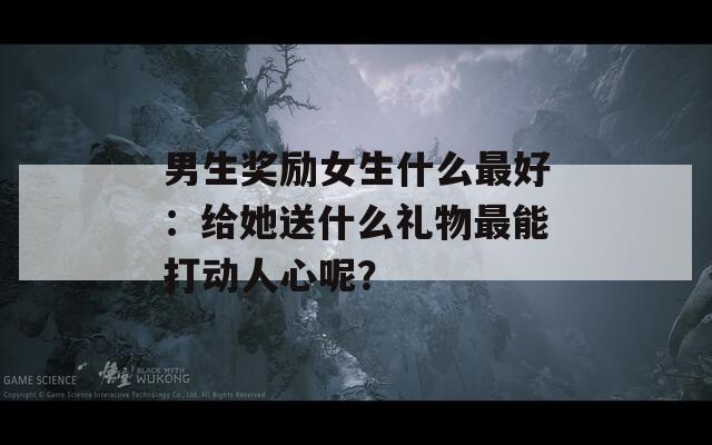 男生奖励女生什么最好：给她送什么礼物最能打动人心呢？  第1张