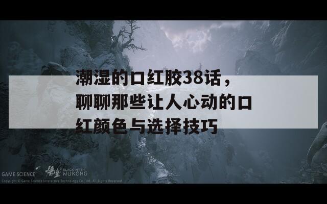 潮湿的口红胶38话，聊聊那些让人心动的口红颜色与选择技巧  第1张