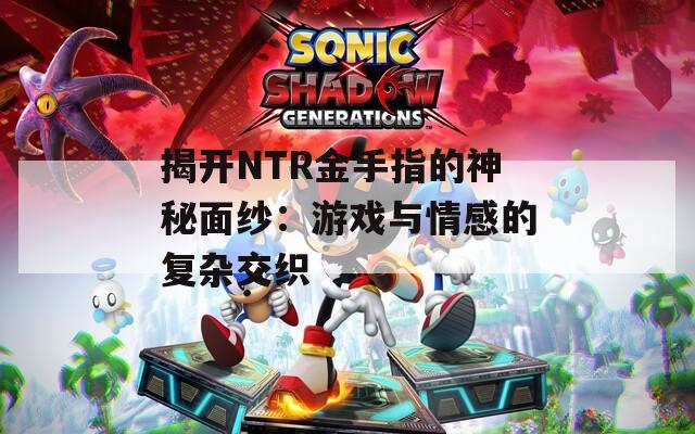 揭开NTR金手指的神秘面纱：游戏与情感的复杂交织