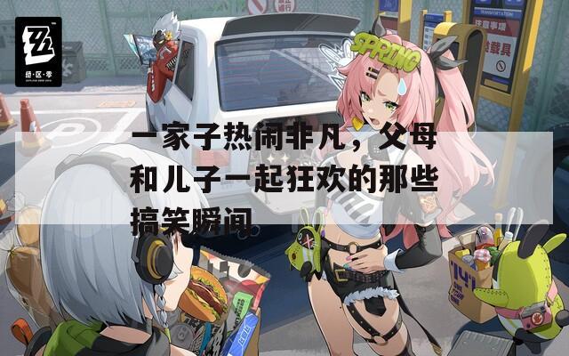 一家子热闹非凡，父母和儿子一起狂欢的那些搞笑瞬间  第1张