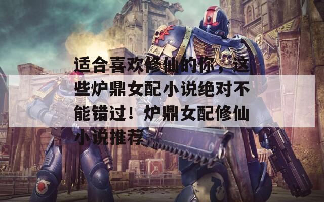 适合喜欢修仙的你，这些炉鼎女配小说绝对不能错过！炉鼎女配修仙小说推荐  第1张
