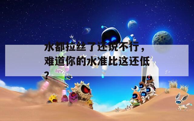 水都拉丝了还说不行，难道你的水准比这还低？  第1张