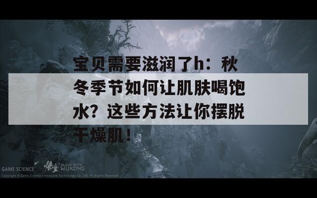 宝贝需要滋润了h：秋冬季节如何让肌肤喝饱水？这些方法让你摆脱干燥肌！