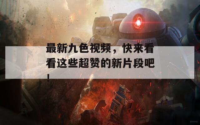 最新九色视频，快来看看这些超赞的新片段吧！