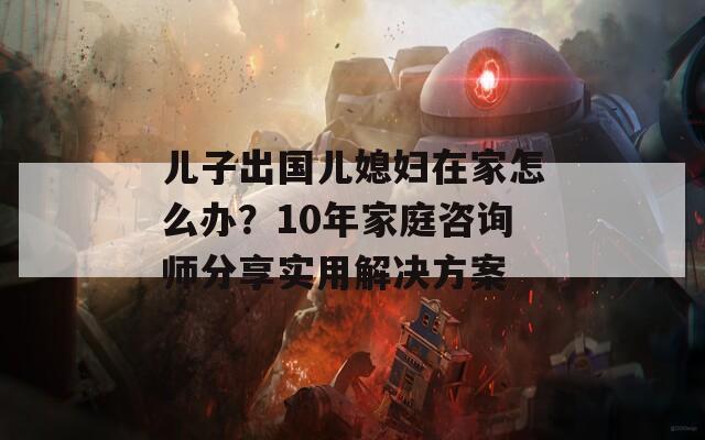 儿子出国儿媳妇在家怎么办？10年家庭咨询师分享实用解决方案  第1张