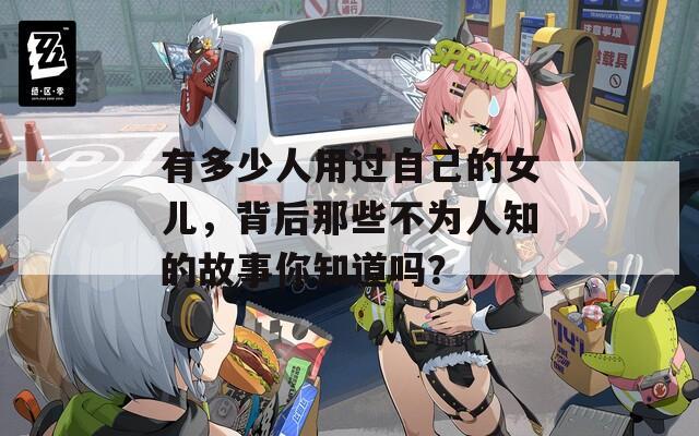 有多少人用过自己的女儿，背后那些不为人知的故事你知道吗？  第1张