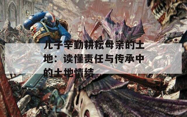 儿子辛勤耕耘母亲的土地：读懂责任与传承中的土地情结  第1张
