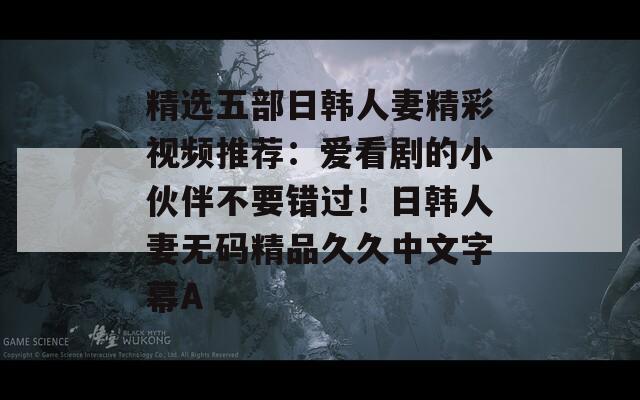 精选五部日韩人妻精彩视频推荐：爱看剧的小伙伴不要错过！日韩人妻无码精品久久中文字幕A  第1张