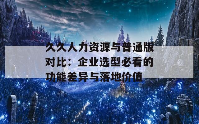 久久人力资源与普通版对比：企业选型必看的功能差异与落地价值  第1张