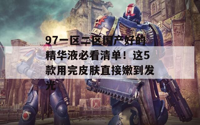 97一区二区国产好的精华液必看清单！这5款用完皮肤直接嫩到发光  第1张