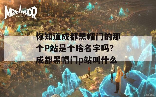 你知道成都黑帽门的那个P站是个啥名字吗？成都黑帽门p站叫什么  第1张