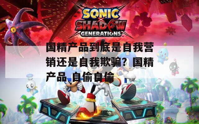 国精产品到底是自我营销还是自我欺骗？国精产品 自偷自偷