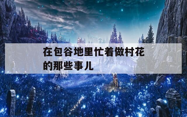在包谷地里忙着做村花的那些事儿