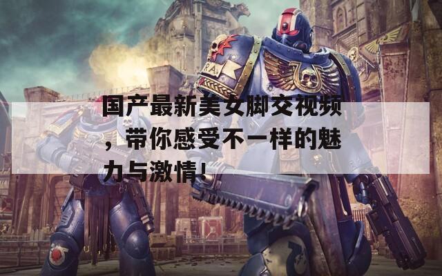 国产最新美女脚交视频，带你感受不一样的魅力与激情！