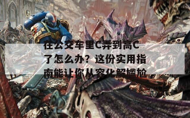在公交车里C弄到高C了怎么办？这份实用指南能让你从容化解尴尬  第1张