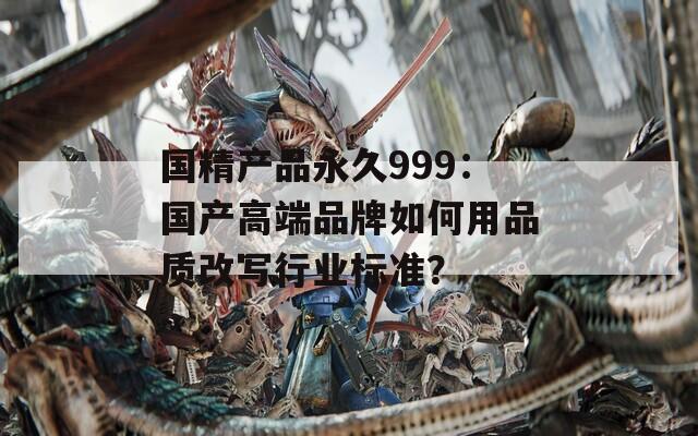 国精产品永久999：国产高端品牌如何用品质改写行业标准？