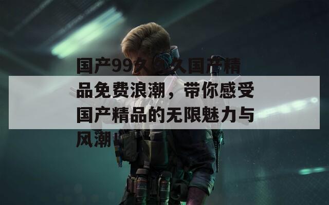 国产99久久久国产精品免费浪潮，带你感受国产精品的无限魅力与风潮！  第1张